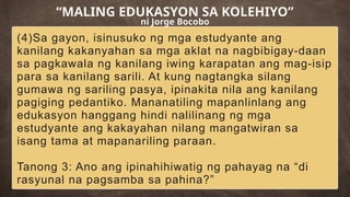 (4)Sa gayon, isinusuko ng mga estudyante ang
kanilang kakanyahan sa mga aklat na nagbibigay-daan
sa pagkawala ng kanilang iwing karapatan ang mag-isip
para sa kanilang sarili. At kung nagtangka silang
gumawa ng sariling pasya, ipinakita nila ang kanilang
pagiging pedantiko. Mananatiling mapanlinlang ang
edukasyon hanggang hindi nalilinang ng mga
estudyante ang kakayahan nilang mangatwiran sa
isang tama at mapanariling paraan.
Tanong 3: Ano ang ipinahihiwatig ng pahayag na “di
rasyunal na pagsamba sa pahina?”
“MALING EDUKASYON SA KOLEHIYO”
ni Jorge Bocobo
 