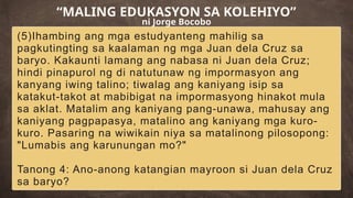 (5)Ihambing ang mga estudyanteng mahilig sa
pagkutingting sa kaalaman ng mga Juan dela Cruz sa
baryo. Kakaunti lamang ang nabasa ni Juan dela Cruz;
hindi pinapurol ng di natutunaw ng impormasyon ang
kanyang iwing talino; tiwalag ang kaniyang isip sa
katakut-takot at mabibigat na impormasyong hinakot mula
sa aklat. Matalim ang kaniyang pang-unawa, mahusay ang
kaniyang pagpapasya, matalino ang kaniyang mga kuro-
kuro. Pasaring na wiwikain niya sa matalinong pilosopong:
"Lumabis ang karunungan mo?"
Tanong 4: Ano-anong katangian mayroon si Juan dela Cruz
sa baryo?
“MALING EDUKASYON SA KOLEHIYO”
ni Jorge Bocobo
 