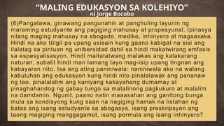 (6)Pangalawa, ginawang pangunahin at panghuling layunin ng
maraming estudyante ang pagiging mahusay at propesyunal. Ipinasya
nilang maging mahusay na abogado, mediko, inhinyero at magsasaka.
Hindi na ako titigil pa upang usisain kung gaano kabigat na sisi ang
ilalatag sa pintuan ng unibersidad dahil sa hindi makatwirang emfasis
sa espesyalisasyon. Hindi maitatatwang malakas ang kalakarang
naturan, subalit hindi man lamang tayo mag-isip upang tingnan ang
kabayaran nito. Isa ang ating paniniwala: naniniwala ako na walang
kabuluhan ang edukasyon kung hindi nito pinalalawak ang pananaw
ng tao, pinalalalim ang kaniyang kakayahang dumamay at
pinaghahandog ng gabay tungo sa matalinong pagkukuro at malalim
na damdamin. Ngunit, paano natin maaasahan ang ganitong bunga
mula sa kondisyong kung saan na nagiging hamak na listahan ng
batas ang isang estudyante sa abogasya, isang preskripsyon ang
taong magiging manggagamot, isang pormula ang isang inhinyero?
“MALING EDUKASYON SA KOLEHIYO”
ni Jorge Bocobo
 