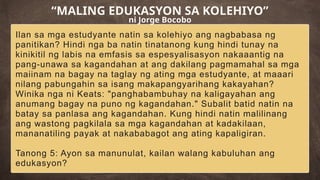 Ilan sa mga estudyante natin sa kolehiyo ang nagbabasa ng
panitikan? Hindi nga ba natin tinatanong kung hindi tunay na
kinikitil ng labis na emfasis sa espesyalisasyon nakaaantig na
pang-unawa sa kagandahan at ang dakilang pagmamahal sa mga
maiinam na bagay na taglay ng ating mga estudyante, at maaari
nilang pabungahin sa isang makapangyarihang kakayahan?
Winika nga ni Keats: "panghabambuhay na kaligayahan ang
anumang bagay na puno ng kagandahan." Subalit batid natin na
batay sa panlasa ang kagandahan. Kung hindi natin malilinang
ang wastong pagkilala sa mga kagandahan at kadakilaan,
mananatiling payak at nakababagot ang ating kapaligiran.
Tanong 5: Ayon sa manunulat, kailan walang kabuluhan ang
edukasyon?
“MALING EDUKASYON SA KOLEHIYO”
ni Jorge Bocobo
 