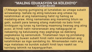 (7)Maaga tayong gumigising at lumalabas sa umaga subalit
winawalang- bahala ng ating kaluluwa ang umasa ng
katahimikan at ang katamisang hatid ng hamog sa
madaling-araw. Ating namamalas ang maraming bituin sa
gabi, subalit para lamang silang makintab na bato hindi
binibigyan ng lunas ng kanilang maamong liwanag ang ating
puso; at hindi natin nararanasan ang nakagugulat at
nakaantig ng kaluluwang may paghanga sa dakilang
pagkakaisa ng sansinukob. Tinatamaan tayo ng pinilakang
liwanag ng buwan subalit hindi natin nararamdaman ang
katahimikan sa mga sandaling ito. Minamasdan natin ang
mga matataas na bundok subalit hindi tayo naakit sa
kanilang tahimik na kapangyarihan.
“MALING EDUKASYON SA KOLEHIYO”
ni Jorge Bocobo
 