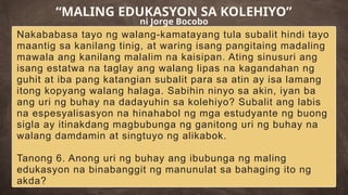 Nakababasa tayo ng walang-kamatayang tula subalit hindi tayo
maantig sa kanilang tinig, at waring isang pangitaing madaling
mawala ang kanilang malalim na kaisipan. Ating sinusuri ang
isang estatwa na taglay ang walang lipas na kagandahan ng
guhit at iba pang katangian subalit para sa atin ay isa lamang
itong kopyang walang halaga. Sabihin ninyo sa akin, iyan ba
ang uri ng buhay na dadayuhin sa kolehiyo? Subalit ang labis
na espesyalisasyon na hinahabol ng mga estudyante ng buong
sigla ay itinakdang magbubunga ng ganitong uri ng buhay na
walang damdamin at singtuyo ng alikabok.
Tanong 6. Anong uri ng buhay ang ibubunga ng maling
edukasyon na binabanggit ng manunulat sa bahaging ito ng
akda?
“MALING EDUKASYON SA KOLEHIYO”
ni Jorge Bocobo
 