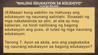 (8)Maaari kong sabihin na mahusay ang
edukasyon ng naunang salinlahi. Sinasabi ng
mga nakatatanda sa atin, at sila ay may
katwiran, na hindi nalilinang ng bagong
edukasyon ang puso, di tulad ng mga naunang
edukasyon.
Tanong 7: Ayon sa akda, ano ang pagkakaiba
ng naunang edukasyon sa bagong edukasyon?
“MALING EDUKASYON SA KOLEHIYO”
ni Jorge Bocobo
 