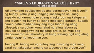 kakanyahang edukasyon ay ang pormulasyon ng layunin
ng buhay, kalakip ang tanging kasanayan sa isang
aspekto ng karunungan upang magkaroon ng katuparan
ang layunin ng buhay sa isang mabisang paraan. Subalit
paano natin maihahanay ang mga labora ng ating
pilosopiya sa buhay kung lahat ng ating labora ay
iniuukol sa paggawa ng takdang-aralin, sa mga pag-
eksperimento sa laboratory at kung walang tigil ang ating
pagtanggap ng impormasyon.
Tanong 8: Anong uri ng buhay ang iniisip ng mga mag-
aaral na nakapako lamang sa tagumpay ng propesyon?
“MALING EDUKASYON SA KOLEHIYO”
ni Jorge Bocobo
 