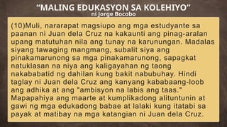 (10)Muli, nararapat magsiupo ang mga estudyante sa
paanan ni Juan dela Cruz na kakaunti ang pinag-aralan
upang matutuhan nila ang tunay na karunungan. Madalas
siyang tawaging mangmang, subalit siya ang
pinakamarunong sa mga pinakamarunong, sapagkat
natuklasan na niya ang kaligayahan ng taong
nakababatid ng dahilan kung bakit nabubuhay. Hindi
taglay ni Juan dela Cruz ang kanyang kababaang-loob
ang adhika at ang "ambisyon na labis ang taas."
Mapapahiya ang maarte at kumplikadong alituntunin at
gawi ng mga edukadong babae at lalaki kung itatabi sa
payak at matibay na mga katangian ni Juan dela Cruz.
“MALING EDUKASYON SA KOLEHIYO”
ni Jorge Bocobo
 