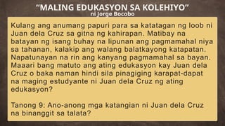 Kulang ang anumang papuri para sa katatagan ng loob ni
Juan dela Cruz sa gitna ng kahirapan. Matibay na
batayan ng isang buhay na lipunan ang pagmamahal niya
sa tahanan, kalakip ang walang balatkayong katapatan.
Napatunayan na rin ang kanyang pagmamahal sa bayan.
Maaari bang matuto ang ating edukasyon kay Juan dela
Cruz o baka naman hindi sila pinagiging karapat-dapat
na maging estudyante ni Juan dela Cruz ng ating
edukasyon?
Tanong 9: Ano-anong mga katangian ni Juan dela Cruz
na binanggit sa talata?
“MALING EDUKASYON SA KOLEHIYO”
ni Jorge Bocobo
 