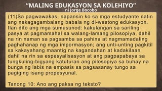 (11)Sa pagwawakas, napansin ko sa mga estudyante natin
ang nakagagambalang babala ng di-wastong edukasyon.
Ilan dito ang mga sumusunod: kakulangan sa sariling
pasya at pagmamahal sa walang-lamang pilosopiya, dahil
na rin naman sa pagsamba sa pahina at nagmamadaling
paghahanap ng mga impormasyon; ang unti-unting pagkitil
sa kakayahang maantig na kagandahan at kadakilaan
dahil na rin sa espesyalisasyon at ang pagpapabaya sa
tungkuling-bigyang katuturan ang pilosopiya sa buhay na
bunga ng labis na empasis sa pagsasanay tungo sa
pagiging isang propesyunal.
Tanong 10: Ano ang paksa ng teksto?
“MALING EDUKASYON SA KOLEHIYO”
ni Jorge Bocobo
 