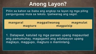 Piliin sa kahon sa ibaba ang angkop na layon ng mga piling
pangungusap mula sa teksto. Ipaliwanag ang sagot.
Anong Layon?
1. Datapwat, katulad ng mga paraan upang mapaunlad
ang pamumuhay, magagamit ang edukasyon upang
magtayo, maggupo, magturo o manlinlang.
mangaral magpaliwanag magmulat
magturo magpaisip
 