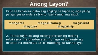 Piliin sa kahon sa ibaba ang angkop na layon ng mga piling
pangungusap mula sa teksto. Ipaliwanag ang sagot.
Anong Layon?
2. Tatalakayin ko ang tatlong paraan ng maling
edukasyon na binabayaran ng mga estudyante ng
mataas na matrikula at di-mabilang na sakripisyo.
mangaral magpaliwanag magmulat
magturo magpaisip
 