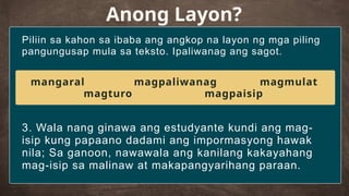 Piliin sa kahon sa ibaba ang angkop na layon ng mga piling
pangungusap mula sa teksto. Ipaliwanag ang sagot.
Anong Layon?
3. Wala nang ginawa ang estudyante kundi ang mag-
isip kung papaano dadami ang impormasyong hawak
nila; Sa ganoon, nawawala ang kanilang kakayahang
mag-isip sa malinaw at makapangyarihang paraan.
mangaral magpaliwanag magmulat
magturo magpaisip
 