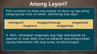 Piliin sa kahon sa ibaba ang angkop na layon ng mga piling
pangungusap mula sa teksto. Ipaliwanag ang sagot.
Anong Layon?
4. Muli, nararapat magsiupo ang mga estudyante sa
paanan ni Juan dela cruz na kakaunti ang pinag-aralan
upang matutuhan nila ang tunay na karunungan.
mangaral magpaliwanag magmulat
magturo magpaisip
 