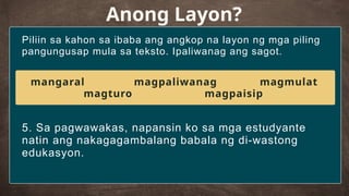 Piliin sa kahon sa ibaba ang angkop na layon ng mga piling
pangungusap mula sa teksto. Ipaliwanag ang sagot.
Anong Layon?
5. Sa pagwawakas, napansin ko sa mga estudyante
natin ang nakagagambalang babala ng di-wastong
edukasyon.
mangaral magpaliwanag magmulat
magturo magpaisip
 