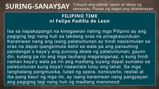 Tukuyin ang paksa, layon at ideya ng
sanaysay. Punan ng sagot ang talahanayan.
SURING-SANAYSAY
FILIPINO TIME
ni Felipe Padilla de Leon
Isa sa napakapangit na kinagawian nating mga Pilipino ay ang
pagiging lagi nang huli sa takdang oras na pinagkasunduan.
Karaniwan nang ang isang palatuntunan ay hindi nasisimulan sa
oras na dapat ipangsimula dahil sa wala pa ang panauhing
pandangal o kaya'y ang punong abala ng palatuntunan; gayon
din, kulang pa rin ang mga tauhang magsisiganap, o kung hindi
naman kaya'y wala pa rin ang madlang siyang dapat sumaksi sa
palatuntunan kung kaya't naaantala tuloy ang lahat. Sa mga
tanghalang pangmusika, tulad ng opera, konsiyerto, resital at
iba pang kauri ng mga ito, ay isang karaniwan nang pangyayari
ang pagiging lagi nang huli ng madlang manonood.
 