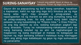 Tukuyin ang paksa, layon at ideya ng
sanaysay. Punan ng sagot ang talahanayan.
SURING-SANAYSAY
Gayon din sa papupulong ng iba't ibang samahan, kapatiran
o kapisanan, kahit na nga ang mga ito'y binubuo pa ng mga
taong wika nga'y may sinasabi o pinag-aralan, ay
napangawitan na ng marami sa atin ang dumating nang huli
sa pinag-usapang oras. Ito ang sanhi kung bakit naging
palasak na ang bukambibig na "Filipino time," o Oras Filipino,
na ang ibig sabihin ay sira, walang katiyakan pagka't lagi
nang atrasado. Tunay na nakatatawang-nakakaawa para sa
isang bansang katulad ng sa atin na naghahangad na
magkaroon ng isang marangal at mataas na kalagayan sa
lipunan ng mga bansang bihasa’t malalaya kung maringgan
natin ang ating mga kababayan ng gaya ng mga sumusunod
na pananalita:
 