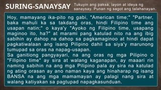 Tukuyin ang paksa, layon at ideya ng
sanaysay. Punan ng sagot ang talahanayan.
SURING-SANAYSAY
Hoy, mamayang ika-pito ng gabi, "American time;" "Partner,
baka mahuli ka sa takdang oras, hindi Filipino time ang
usapan natin;" o kaya'y "Ayoko ng Filipino time, usapang
maginoo ito, ha?" at marami pang katulad nito na ang ibig
sabihin ay dahop na dahop sa pagkamaginoo at hindi dapat
pagkatiwalaan ang isang Pilipino dahil sa siya'y marunong
tumupad sa oras na napag-usapan.
Sa ganitiong pangyayari, na ang oras ng mga Pilipino o
"Filipino time" ay sira at walang kaganapan, ay maaari rin
naming sabihin na ang mga Pilipino pala ay sira na katulad
ng ating orasan ay ano naman kaya ang hinaharap ng isang
BANSA na ang mga mamamayan ay palagi nang sira at
walang katiyakan sa pagtupad napagkasunduan.
 