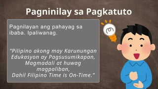 Pagnilayan ang pahayag sa
ibaba. Ipaliwanag.
“Pilipino akong may Karunungan
Edukasyon ay Pagsusumikapan,
Magmadali at huwag
magpaliban,
Dahil Filipino Time is On-Time.”
Pagninilay sa Pagkatuto
 