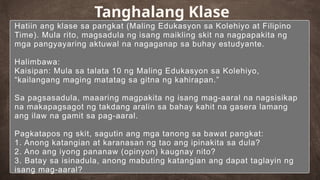 Hatiin ang klase sa pangkat (Maling Edukasyon sa Kolehiyo at Filipino
Time). Mula rito, magsadula ng isang maikling skit na nagpapakita ng
mga pangyayaring aktuwal na nagaganap sa buhay estudyante.
Halimbawa:
Kaisipan: Mula sa talata 10 ng Maling Edukasyon sa Kolehiyo,
“kailangang maging matatag sa gitna ng kahirapan.”
Sa pagsasadula, maaaring magpakita ng isang mag-aaral na nagsisikap
na makapagsagot ng takdang aralin sa bahay kahit na gasera lamang
ang ilaw na gamit sa pag-aaral.
Pagkatapos ng skit, sagutin ang mga tanong sa bawat pangkat:
1. Anong katangian at karanasan ng tao ang ipinakita sa dula?
2. Ano ang iyong pananaw (opinyon) kaugnay nito?
3. Batay sa isinadula, anong mabuting katangian ang dapat taglayin ng
isang mag-aaral?
Tanghalang Klase
 