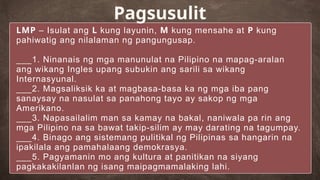 LMP – Isulat ang L kung layunin, M kung mensahe at P kung
pahiwatig ang nilalaman ng pangungusap.
___1. Ninanais ng mga manunulat na Pilipino na mapag-aralan
ang wikang Ingles upang subukin ang sarili sa wikang
Internasyunal.
___2. Magsaliksik ka at magbasa-basa ka ng mga iba pang
sanaysay na nasulat sa panahong tayo ay sakop ng mga
Amerikano.
___3. Napasailalim man sa kamay na bakal, naniwala pa rin ang
mga Pilipino na sa bawat takip-silim ay may darating na tagumpay.
___4. Binago ang sistemang pulitikal ng Pilipinas sa hangarin na
ipakilala ang pamahalaang demokrasya.
___5. Pagyamanin mo ang kultura at panitikan na siyang
pagkakakilanlan ng isang maipagmamalaking lahi.
Pagsusulit
 