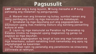 LMP – Isulat ang L kung layunin, M kung mensahe at P kung
pahiwatig ang nilalaman ng pangungusap.
___6. Marami man ang binawian ng buhay, sumibol naman ang
isang panibagong binhi ng mga manunulat na makabayan.
___7. Ipinakalat ng mga dayuhang puti ang pagpapakilala sa
edukasyon upang mas madaling maituro ang kanilang pansariling
kultura at wika.
___8. Layon ng mga manunulat sa Panahon ng Pananakop ng
Estados Unidos na magsulat upang magkaroon ng ganap na
paglaya sa mga dayuhan.
___9. Halos pagbagsakan ng langit at lupa ang mga lumaban sa
mga Amerikano, subalit nanatiling hindi namamatay ang apoy ng
paghahangad sa kasarinlan.
___10. Palitan natin ng pananalig ang panatisismo sa sinaunang
paniniwala at relihiyon.
Pagsusulit
 