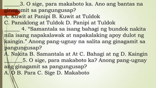 ______3. O sige, para makaboto ka. Ano ang bantas na
ginagamit sa pangungusap?
A. Kuwit at Panipi B. Kuwit at Tuldok
C. Panaklong at Tuldok D. Panipi at Tuldok
______ 4. “Samantala sa isang bahagi ng bundok nakita
nila isang napakalawak at napakalaking apoy dulot ng
kaingin.” Anong pang-ugnay na salita ang ginagamit sa
pangungusap?
A. Nakita B. Samantala at At C. Bahagi at ng D. Kaingin
_______5. O sige, para makaboto ka? Anong pang-ugnay
ang ginagamit sa pangungusap?
A. O B. Para C. Sige D. Makaboto
 
