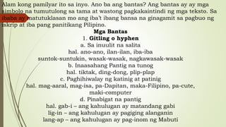 Alam kong pamilyar ito sa inyo. Ano ba ang bantas? Ang bantas ay ay mga
simbolo na tumutulong sa tama at wastong pagkakaintindi ng mga teksto. Sa
ibaba ay matutuklasan mo ang iba’t ibang bansa na ginagamit sa pagbuo ng
iskrip at iba pang panitikang Pilipino.
Mga Bantas
1. Gitling o hyphen
a. Sa inuulit na salita
hal. ano-ano, ilan-ilan, iba-iba
suntok-suntukin, wasak-wasak, nagkawasak-wasak
b. Inaasahang Pantig na tunog
hal. tiktak, ding-dong, plip-plap
c. Paghihiwalay ng katinig at patinig
hal. mag-aaral, mag-isa, pa-Dapitan, maka-Filipino, pa-cute,
maki-computer
d. Pinabigat na pantig
hal. gab-i – ang kahulugan ay matandang gabi
lig-in – ang kahulugan ay pagiging alanganin
lang-ap – ang kahulugan ay pag-inom ng Mabuti
 