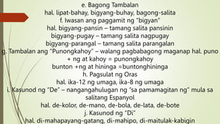 e. Bagong Tambalan
hal. lipat-bahay, bigyang-buhay, bagong-salita
f. Iwasan ang paggamit ng “bigyan”
hal. bigyang-pansin – tamang salita pansinin
bigyang-pugay – tamang salita nagpugay
bigyang-parangal – tamang salita parangalan
g. Tambalan ang “Punongkahoy” – walang pagbabagong maganap hal. puno
+ ng at kahoy = punongkahoy
bunton +ng at hininga =buntonghininga
h. Pagsulat ng Oras
hal. ika-12 ng umaga, ika-8 ng umaga
i. Kasunod ng “De” – nangangahulugan ng “sa pamamagitan ng” mula sa
salitang Espanyol
hal. de-kolor, de-mano, de-bola, de-lata, de-bote
j. Kasunod ng “Di”
hal. di-mahapayang-gatang, di-mahipo, di-maitulak-kabigin
 