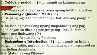 2. Tuldok o period ( . ) – ginagamit sa katapusan ng
panungusap
Hal. Umaakyat ang pusa sa puno upang hulihin ang ibon.
3. Pananong o Question Mark ( ? )
a. Sa pangungusap na patanong – hal. Ano ang pangalan
mo?
b. Sa loob ng panaklong upang mapahiwatig ang pag-
aalinlangan sa diwa ng pangungusap - hal. Si Manuel
Roxas ang ikalawang ( ? )
pangulo ng Republika ng Pilipinas.
4. Padamdam o Interjection ( ! ) – ginagamit sa huling
bahagi ng salita, parirala at pangungusap na nagsasaad ng
matinding damdamin.
Hal. Mabuhay ang Pilipino!
 