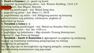5. Kuwit o Comma ( , ) – gamit ng kuwit
a. pagsulat ng kompletong adres – hal. Watson Building, 1610 J.P.
Laurel Street, San Miguel, Maynila
b. dulo ng pambungad – hal. Mahal kong Ana,
c. pagsulat ng petsa – hal. Mayo 11, 2018
d. paghihiwalay ng salita – hal. Bibigyang-pansin ng kanyang
administration ang pabahay, edukasyon, pagkain at
seguridad ng bansa
6. Tutuldok o Colon ( : )
a. huling bating pambungad – hal. Mahal na Senador Dela Cruz:
b. pagsulat ng oras – hal. ika- 4:00 n.u.
c. pagbibigay ng halimbawa – Mga dumalo: Punong Komisyuner,
Director IV, mga Puno ng Sangay
7. Tutuldok – kuwit O Semicolon ( ; )ginagamit sa pagitan ng malayang
sugnay ng mahabang tambalang pangungusap na walang
pangatnig na ginagamit.
Hal. Sa pag-upo sa katungkulan ng bagong pangulo, unang inaasam
ng karaniwang mamamayan ang pag-angat.
 