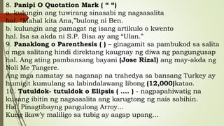 8. Panipi O Quotation Mark ( “ “)
a. kulungin ang tuwirang sinasabi ng nagsasalita
hal. “Mahal kita Ana,”bulong ni Ben.
b. kulungin ang pamagat ng isang artikulo o kwento
hal. Isa sa akda ni S.P. Bisa ay ang “Ulan.”
9. Panaklong o Parenthesis ( ) – ginagamit sa pambukod sa salita
o mga salitang hindi direktang kaugnay ng diwa ng pangungusap
hal. Ang ating pambansang bayani (Jose Rizal) ang may-akda ng
Noli Me Tangere.
Ang mga namatay sa naganap na trahedya sa bansang Turkey ay
humigit kumulang sa labindalawang libong (12,000)katao.
10. Tutuldok- tutuldok o Elipsis ( …. ) - nagpapahiwatig na
kusang ibitin ng nagsasalita ang karugtong ng nais sabihin.
Hal. Pinagtibayng pangulong Arroy…
Kung ikaw’y maliligo sa tubig ay aagap upang…
 