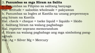 3. Panumbas sa mga Hiram na Salita
a. Panumbas sa Filipino sa salitang banyaga
Hal. attitude = saloobin wholesale = pakyawan
b. Panumbas sa Ingles at Kastila na unang preperensya
ang hiram na Kastila
Hal. check = cheque = tseke liquid = liquido = likido
c. Salitang hiram na walang pagbabago
Hal. reporter soprano memorandum
d. Hiram na walang pagbabago ang mga simbolong pang-
agham
Hal. Ag = Silver Mg = Mercury
 