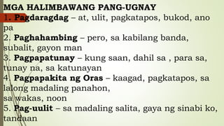 MGA HALIMBAWANG PANG-UGNAY
1. Pagdaragdag – at, ulit, pagkatapos, bukod, ano
pa
2. Paghahambing – pero, sa kabilang banda,
subalit, gayon man
3. Pagpapatunay – kung saan, dahil sa , para sa,
tunay na, sa katunayan
4. Pagpapakita ng Oras – kaagad, pagkatapos, sa
lalong madaling panahon,
sa wakas, noon
5. Pag-uulit – sa madaling salita, gaya ng sinabi ko,
tandaan
 