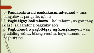 6. Pagpapakita ng pagkakasunud-sunod – una,
pangalawa, pangatlo, a,b, c
7. Pagbibigay halimbawa – halimbawa, sa ganitong
klase, sa ganitong pagkakataon
8. Pagbubuod o pagbibigay ng kongklusyon – sa
madaling salita, bilang resulta, kaya naman, sa
pagbubuod
 