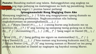 Panuto: Basahing mabuti ang talata. Salungguhitan ang angkop na
bantas ang mga pahayag na matatagpuan sa loob ng panaklong. Isulat
sa patlang ang sagot.( 1 puntos bawat patlang)
Ipinagmamalaki Kong Magiging Guro Ako
Masayang nagkita(1)__ (- / ?) kita ang magpipinsan upang dumalo sa
pista sa kanilang probinsiya. Nagkumustahan sila habang
nagkakatuwaan sa pananghalian(2)___(, / .)
(3)__(; /”)Kayu Daniel (4 )___ (, / .) anong kurso ang kukunin mo sa
kolehiyo (5)___( ? / !)” ang tanong ng sampong taong gulang na si Eula.
(6)__ (“ / : )Accounting (7)__ (. / ,) (8)__ (“ / !)ang sagot ni Daniel (9)__ (, /
.)
“ Wow (10)__ (? / !)ang galling mo siguro sa matematika(11)__ (“ / :)
Kuya Daniel(12) ___ (. / ,)“Ano naman ang kursong kukunin mo(13)__ (?
/ !)Kuya Nestor (14)___(? /!)” ang tanong naman ni Ronnel sa isa pang
pinsan na katulad ni Daniel ay nagtapos ng hayskul noong Marso.
 