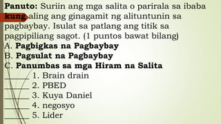 Panuto: Suriin ang mga salita o parirala sa ibaba
kung aling ang ginagamit ng alituntunin sa
pagbaybay. Isulat sa patlang ang titik sa
pagpipiliang sagot. (1 puntos bawat bilang)
A. Pagbigkas na Pagbaybay
B. Pagsulat na Pagbaybay
C. Panumbas sa mga Hiram na Salita
______ 1. Brain drain
______ 2. PBED
______ 3. Kuya Daniel
______ 4. negosyo
______ 5. Lider
 