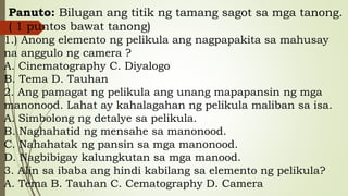 Panuto: Bilugan ang titik ng tamang sagot sa mga tanong.
( 1 puntos bawat tanong)
1.) Anong elemento ng pelikula ang nagpapakita sa mahusay
na anggulo ng camera ?
A. Cinematography C. Diyalogo
B. Tema D. Tauhan
2. Ang pamagat ng pelikula ang unang mapapansin ng mga
manonood. Lahat ay kahalagahan ng pelikula maliban sa isa.
A. Simbolong ng detalye sa pelikula.
B. Naghahatid ng mensahe sa manonood.
C. Nahahatak ng pansin sa mga manonood.
D. Nagbibigay kalungkutan sa mga manood.
3. Alin sa ibaba ang hindi kabilang sa elemento ng pelikula?
A. Tema B. Tauhan C. Cematography D. Camera
 