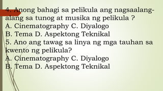 4. Anong bahagi sa pelikula ang nagsaalang-
alang sa tunog at musika ng pelikula ?
A. Cinematography C. Diyalogo
B. Tema D. Aspektong Teknikal
5. Ano ang tawag sa linya ng mga tauhan sa
kwento ng pelikula?
A. Cinematography C. Diyalogo
B. Tema D. Aspektong Teknikal
 