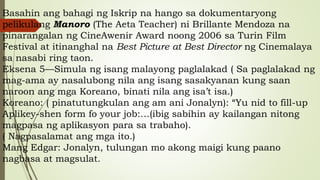 Basahin ang bahagi ng Iskrip na hango sa dokumentaryong
pelikulang Manoro (The Aeta Teacher) ni Brillante Mendoza na
pinarangalan ng CineAwenir Award noong 2006 sa Turin Film
Festival at itinanghal na Best Picture at Best Director ng Cinemalaya
sa nasabi ring taon.
Eksena 5—Simula ng isang malayong paglalakad ( Sa paglalakad ng
mag-ama ay nasalubong nila ang isang sasakyanan kung saan
naroon ang mga Koreano, binati nila ang isa’t isa.)
Koreano: ( pinatutungkulan ang am ani Jonalyn): “Yu nid to fill-up
Aplikey-shen form fo your job:…(ibig sabihin ay kailangan nitong
magpasa ng aplikasyon para sa trabaho).
( Nagpasalamat ang mga ito.)
Mang Edgar: Jonalyn, tulungan mo akong maigi kung paano
nagbasa at magsulat.
 