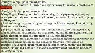 Jonalyn: O sige, para makaboto ka.
Mang Edgar: Jonalyn, tulungan mo akong maigi kung paano magbasa at
magsulat.
Jonalyn : O sige, para makaboto ka.
Mang Edgar: Huwag na, hindi na mahalaga ‘yon pagsasayang lang ng
oras ‘yan, narinig mo naman ang Koreano, kelangan ko na magfill-up ng
aplikasyon.
( Sinimulan ng mag-ama ang mahabang paglalakad upang hanapin ang
kanilang Apo Bisen.)
(Sa paglalakad ng mag-ama ay mautunghayan ang iba’t ibang eksena,
ang kariktan at kagandahan ng mga kabundukan na tila humihiyaw ng
kinabukasan ng mga kabundukan na tila humihiyaw ng
kinabukasan…nakasalubong nila ang tiyuhing mag-uuling na tinatanong
niya kung pinag-aralan ba ang kanyang itinuturo. Kumaripas sa
pagtakbo si Jonalyn ng dumaan sila sa sementeryo. Samantala sa isang
bahagi ng bundok nakita nila isang napakalawak at napakalaking apoy
dulot ng kaingin.)
 