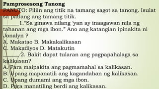 Pamprosesong Tanong
PANUTO: Piliin ang titik na tamang sagot sa tanong. Isulat
sa patlang ang tamang titik.
______1.“Sa ginawa nilang ‘yan ay inaagawan nila ng
tahanan ang mga ibon.” Ano ang katangian ipinakita ni
Jonalyn ?
A. Makatao B. Makakalikasan
C. Makadiyos D. Matakutin
______ 2. Bakit dapat tularan ang pagpapahalaga sa
kalikasan?
A. Para maipakita ang pagmamahal sa kalikasan.
B. Upang mapanatili ang kagandahan ng kalikasan.
C. Upang dumami ang mga ibon.
D. Para manatiling berdi ang kalikasan.
 
