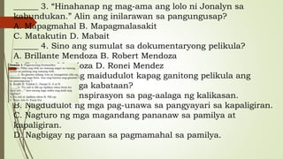 ______ 3. “Hinahanap ng mag-ama ang lolo ni Jonalyn sa
kabundukan.” Alin ang inilarawan sa pangungusap?
A. Mapagmahal B. Mapagmalasakit
C. Matakutin D. Mabait
______ 4. Sino ang sumulat sa dokumentaryong pelikula?
A. Brillante Mendoza B. Robert Mendoza
C. Britney Mendoza D. Ronei Mendez
______ 5. Ano ang maidudulot kapag ganitong pelikula ang
mapanood ng mga kabataan?
A. Nagbigay ng inspirasyon sa pag-aalaga ng kalikasan.
B. Nagdudulot ng mga pag-unawa sa pangyayari sa kapaligiran.
C. Nagturo ng mga magandang pananaw sa pamilya at
kapaligiran.
D. Nagbigay ng paraan sa pagmamahal sa pamilya.
 