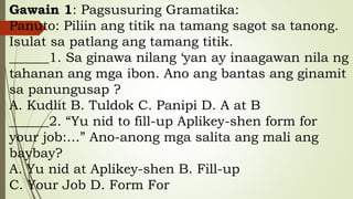 Gawain 1: Pagsusuring Gramatika:
Panuto: Piliin ang titik na tamang sagot sa tanong.
Isulat sa patlang ang tamang titik.
______1. Sa ginawa nilang ‘yan ay inaagawan nila ng
tahanan ang mga ibon. Ano ang bantas ang ginamit
sa panungusap ?
A. Kudlit B. Tuldok C. Panipi D. A at B
______2. “Yu nid to fill-up Aplikey-shen form for
your job:…” Ano-anong mga salita ang mali ang
baybay?
A. Yu nid at Aplikey-shen B. Fill-up
C. Your Job D. Form For
 