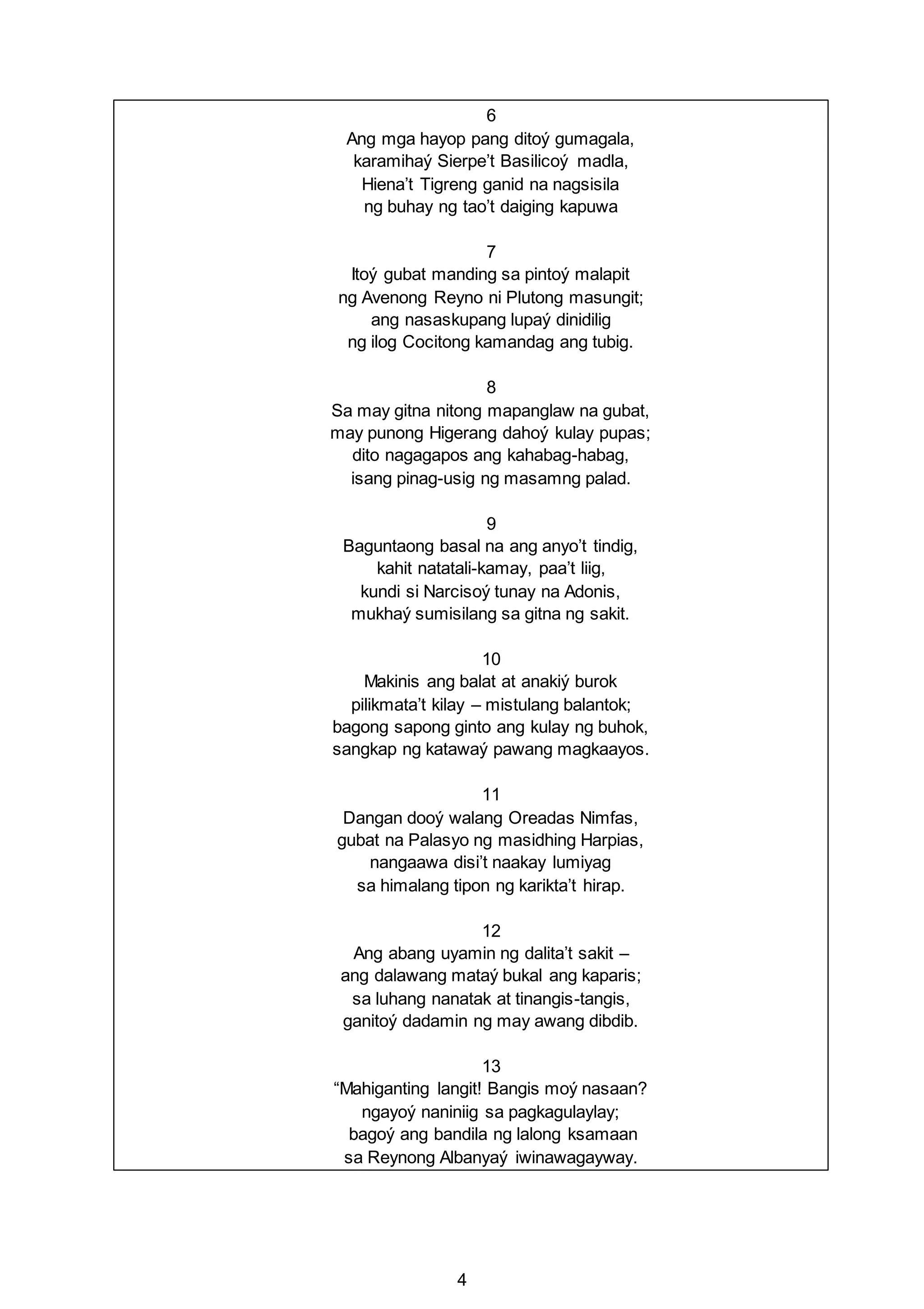 4
6
Ang mga hayop pang ditoý gumagala,
karamihaý Sierpe’t Basilicoý madla,
Hiena’t Tigreng ganid na nagsisila
ng buhay ng tao’t daiging kapuwa
7
Itoý gubat manding sa pintoý malapit
ng Avenong Reyno ni Plutong masungit;
ang nasaskupang lupaý dinidilig
ng ilog Cocitong kamandag ang tubig.
8
Sa may gitna nitong mapanglaw na gubat,
may punong Higerang dahoý kulay pupas;
dito nagagapos ang kahabag-habag,
isang pinag-usig ng masamng palad.
9
Baguntaong basal na ang anyo’t tindig,
kahit natatali-kamay, paa’t liig,
kundi si Narcisoý tunay na Adonis,
mukhaý sumisilang sa gitna ng sakit.
10
Makinis ang balat at anakiý burok
pilikmata’t kilay – mistulang balantok;
bagong sapong ginto ang kulay ng buhok,
sangkap ng katawaý pawang magkaayos.
11
Dangan dooý walang Oreadas Nimfas,
gubat na Palasyo ng masidhing Harpias,
nangaawa disi’t naakay lumiyag
sa himalang tipon ng karikta’t hirap.
12
Ang abang uyamin ng dalita’t sakit –
ang dalawang mataý bukal ang kaparis;
sa luhang nanatak at tinangis-tangis,
ganitoý dadamin ng may awang dibdib.
13
“Mahiganting langit! Bangis moý nasaan?
ngayoý naniniig sa pagkagulaylay;
bagoý ang bandila ng lalong ksamaan
sa Reynong Albanyaý iwinawagayway.
 