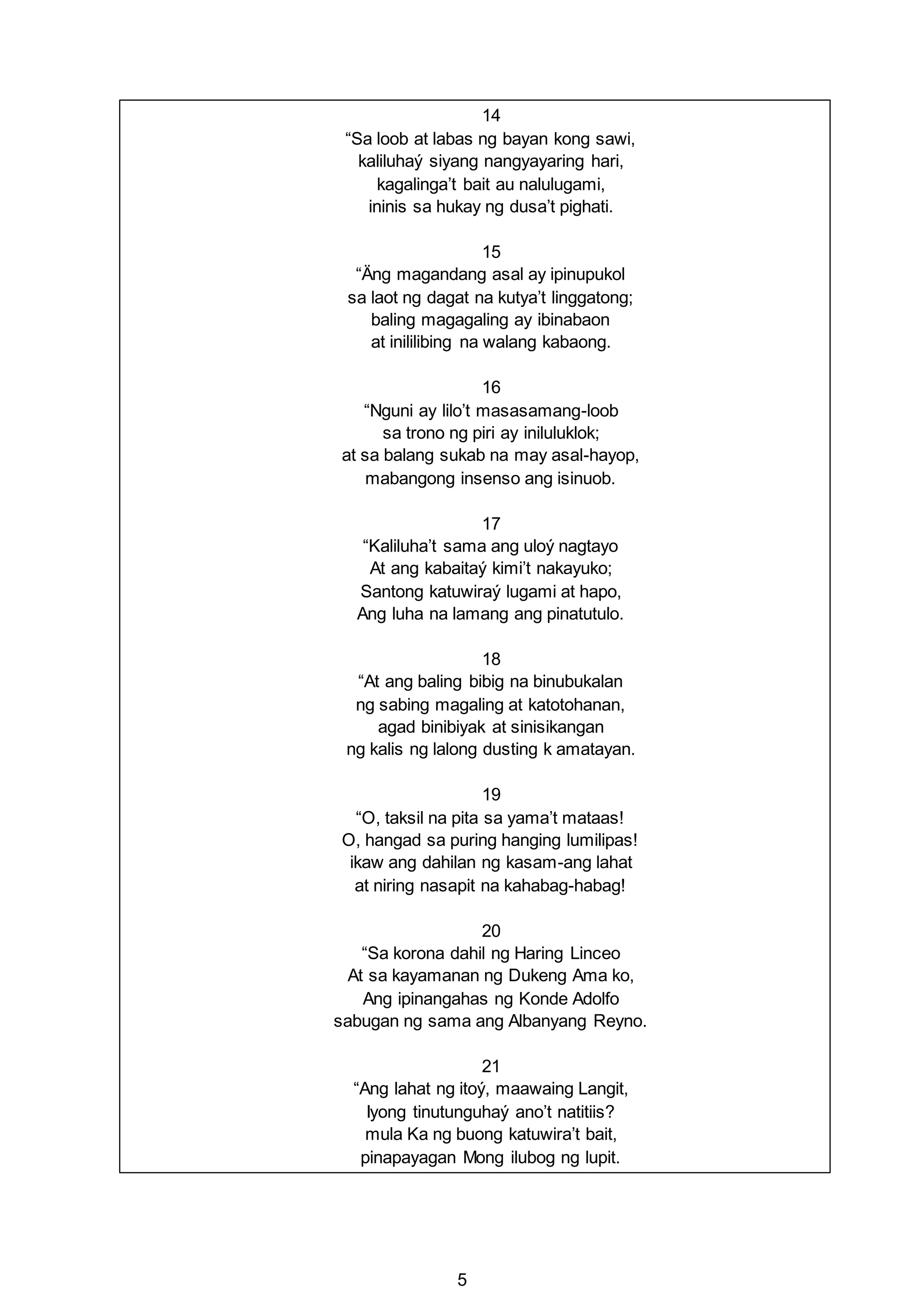 5
14
“Sa loob at labas ng bayan kong sawi,
kaliluhaý siyang nangyayaring hari,
kagalinga’t bait au nalulugami,
ininis sa hukay ng dusa’t pighati.
15
“Äng magandang asal ay ipinupukol
sa laot ng dagat na kutya’t linggatong;
baling magagaling ay ibinabaon
at inililibing na walang kabaong.
16
“Nguni ay lilo’t masasamang-loob
sa trono ng piri ay iniluluklok;
at sa balang sukab na may asal-hayop,
mabangong insenso ang isinuob.
17
“Kaliluha’t sama ang uloý nagtayo
At ang kabaitaý kimi’t nakayuko;
Santong katuwiraý lugami at hapo,
Ang luha na lamang ang pinatutulo.
18
“At ang baling bibig na binubukalan
ng sabing magaling at katotohanan,
agad binibiyak at sinisikangan
ng kalis ng lalong dusting k amatayan.
19
“O, taksil na pita sa yama’t mataas!
O, hangad sa puring hanging lumilipas!
ikaw ang dahilan ng kasam-ang lahat
at niring nasapit na kahabag-habag!
20
“Sa korona dahil ng Haring Linceo
At sa kayamanan ng Dukeng Ama ko,
Ang ipinangahas ng Konde Adolfo
sabugan ng sama ang Albanyang Reyno.
21
“Ang lahat ng itoý, maawaing Langit,
Iyong tinutunguhaý ano’t natitiis?
mula Ka ng buong katuwira’t bait,
pinapayagan Mong ilubog ng lupit.
 