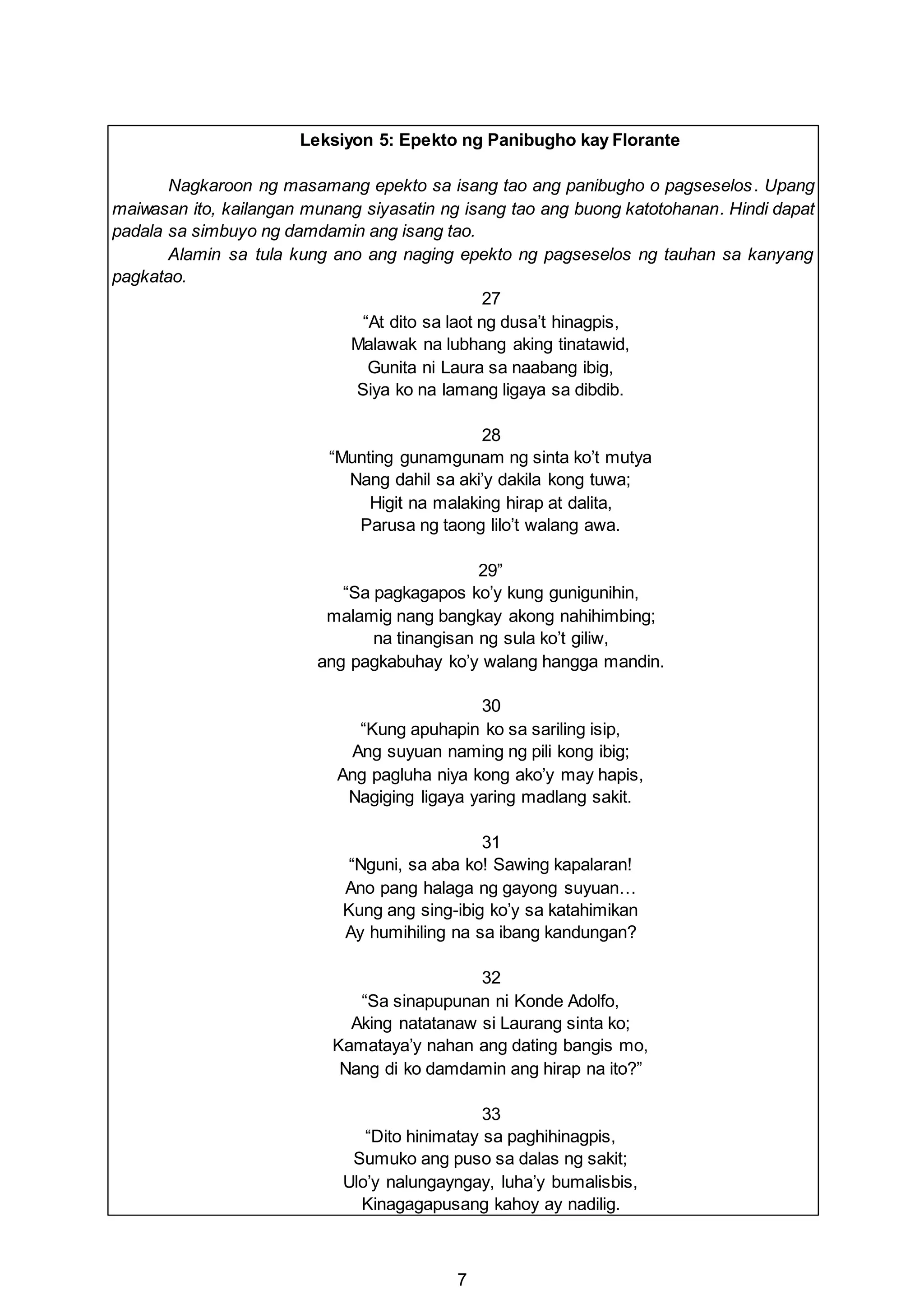 7
Leksiyon 5: Epekto ng Panibugho kay Florante
Nagkaroon ng masamang epekto sa isang tao ang panibugho o pagseselos. Upang
maiwasan ito, kailangan munang siyasatin ng isang tao ang buong katotohanan. Hindi dapat
padala sa simbuyo ng damdamin ang isang tao.
Alamin sa tula kung ano ang naging epekto ng pagseselos ng tauhan sa kanyang
pagkatao.
27
“At dito sa laot ng dusa’t hinagpis,
Malawak na lubhang aking tinatawid,
Gunita ni Laura sa naabang ibig,
Siya ko na lamang ligaya sa dibdib.
28
“Munting gunamgunam ng sinta ko’t mutya
Nang dahil sa aki’y dakila kong tuwa;
Higit na malaking hirap at dalita,
Parusa ng taong lilo’t walang awa.
29”
“Sa pagkagapos ko’y kung gunigunihin,
malamig nang bangkay akong nahihimbing;
na tinangisan ng sula ko’t giliw,
ang pagkabuhay ko’y walang hangga mandin.
30
“Kung apuhapin ko sa sariling isip,
Ang suyuan naming ng pili kong ibig;
Ang pagluha niya kong ako’y may hapis,
Nagiging ligaya yaring madlang sakit.
31
“Nguni, sa aba ko! Sawing kapalaran!
Ano pang halaga ng gayong suyuan…
Kung ang sing-ibig ko’y sa katahimikan
Ay humihiling na sa ibang kandungan?
32
“Sa sinapupunan ni Konde Adolfo,
Aking natatanaw si Laurang sinta ko;
Kamataya’y nahan ang dating bangis mo,
Nang di ko damdamin ang hirap na ito?”
33
“Dito hinimatay sa paghihinagpis,
Sumuko ang puso sa dalas ng sakit;
Ulo’y nalungayngay, luha’y bumalisbis,
Kinagagapusang kahoy ay nadilig.
 