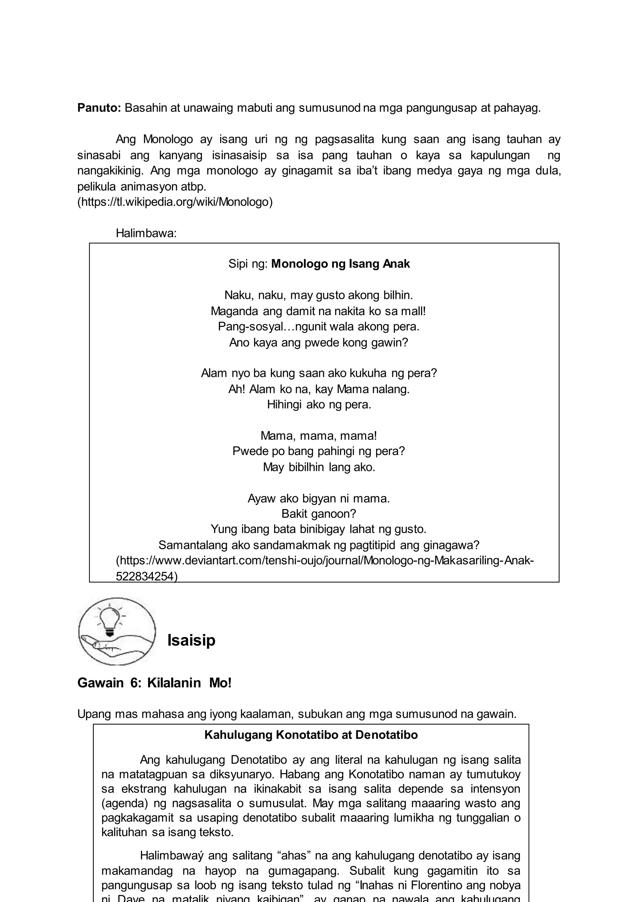 8
Kahulugang Konotatibo at Denotatibo
Ang kahulugang Denotatibo ay ang literal na kahulugan ng isang salita
na matatagpuan sa diksyunaryo. Habang ang Konotatibo naman ay tumutukoy
sa ekstrang kahulugan na ikinakabit sa isang salita depende sa intensyon
(agenda) ng nagsasalita o sumusulat. May mga salitang maaaring wasto ang
pagkakagamit sa usaping denotatibo subalit maaaring lumikha ng tunggalian o
kalituhan sa isang teksto.
Halimbawaý ang salitang “ahas” na ang kahulugang denotatibo ay isang
makamandag na hayop na gumagapang. Subalit kung gagamitin ito sa
pangungusap sa loob ng isang teksto tulad ng “Inahas ni Florentino ang nobya
Panuto: Basahin at unawaing mabuti ang sumusunod na mga pangungusap at pahayag.
Ang Monologo ay isang uri ng ng pagsasalita kung saan ang isang tauhan ay
sinasabi ang kanyang isinasaisip sa isa pang tauhan o kaya sa kapulungan ng
nangakikinig. Ang mga monologo ay ginagamit sa iba’t ibang medya gaya ng mga dula,
pelikula animasyon atbp.
(https://tl.wikipedia.org/wiki/Monologo)
Halimbawa:
Sipi ng: Monologo ng Isang Anak
Naku, naku, may gusto akong bilhin.
Maganda ang damit na nakita ko sa mall!
Pang-sosyal…ngunit wala akong pera.
Ano kaya ang pwede kong gawin?
Alam nyo ba kung saan ako kukuha ng pera?
Ah! Alam ko na, kay Mama nalang.
Hihingi ako ng pera.
Mama, mama, mama!
Pwede po bang pahingi ng pera?
May bibilhin lang ako.
Ayaw ako bigyan ni mama.
Bakit ganoon?
Yung ibang bata binibigay lahat ng gusto.
Samantalang ako sandamakmak ng pagtitipid ang ginagawa?
(https://www.deviantart.com/tenshi-oujo/journal/Monologo-ng-Makasariling-Anak-
522834254)
Isaisip
Gawain 6: Kilalanin Mo!
Upang mas mahasa ang iyong kaalaman, subukan ang mga sumusunod na gawain.
 