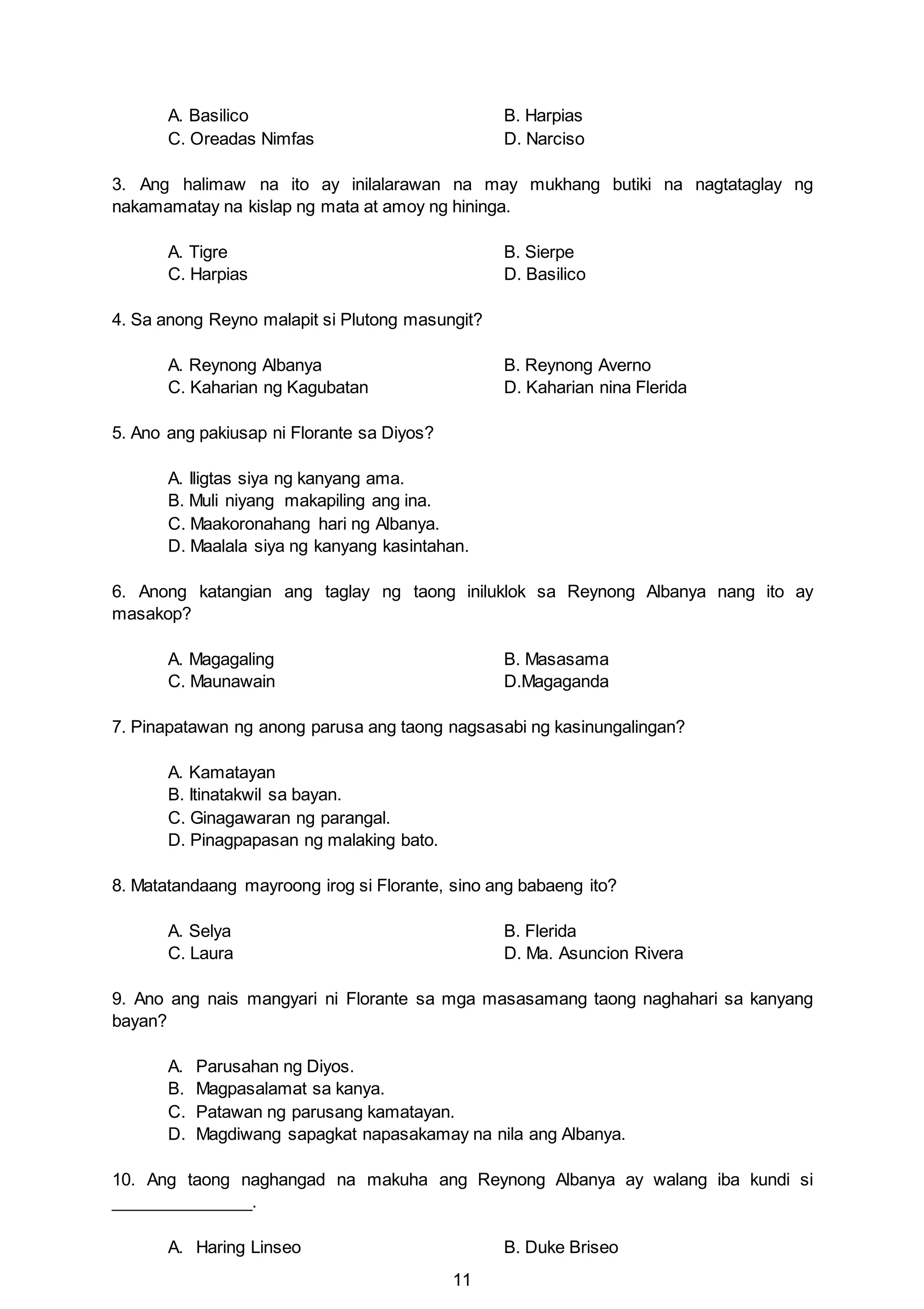 11
A. Basilico B. Harpias
C. Oreadas Nimfas D. Narciso
3. Ang halimaw na ito ay inilalarawan na may mukhang butiki na nagtataglay ng
nakamamatay na kislap ng mata at amoy ng hininga.
A. Tigre B. Sierpe
C. Harpias D. Basilico
4. Sa anong Reyno malapit si Plutong masungit?
A. Reynong Albanya B. Reynong Averno
C. Kaharian ng Kagubatan D. Kaharian nina Flerida
5. Ano ang pakiusap ni Florante sa Diyos?
A. Iligtas siya ng kanyang ama.
B. Muli niyang makapiling ang ina.
C. Maakoronahang hari ng Albanya.
D. Maalala siya ng kanyang kasintahan.
6. Anong katangian ang taglay ng taong iniluklok sa Reynong Albanya nang ito ay
masakop?
A. Magagaling B. Masasama
C. Maunawain D.Magaganda
7. Pinapatawan ng anong parusa ang taong nagsasabi ng kasinungalingan?
A. Kamatayan
B. Itinatakwil sa bayan.
C. Ginagawaran ng parangal.
D. Pinagpapasan ng malaking bato.
8. Matatandaang mayroong irog si Florante, sino ang babaeng ito?
A. Selya B. Flerida
C. Laura D. Ma. Asuncion Rivera
9. Ano ang nais mangyari ni Florante sa mga masasamang taong naghahari sa kanyang
bayan?
A. Parusahan ng Diyos.
B. Magpasalamat sa kanya.
C. Patawan ng parusang kamatayan.
D. Magdiwang sapagkat napasakamay na nila ang Albanya.
10. Ang taong naghangad na makuha ang Reynong Albanya ay walang iba kundi si
_______________.
A. Haring Linseo B. Duke Briseo
 