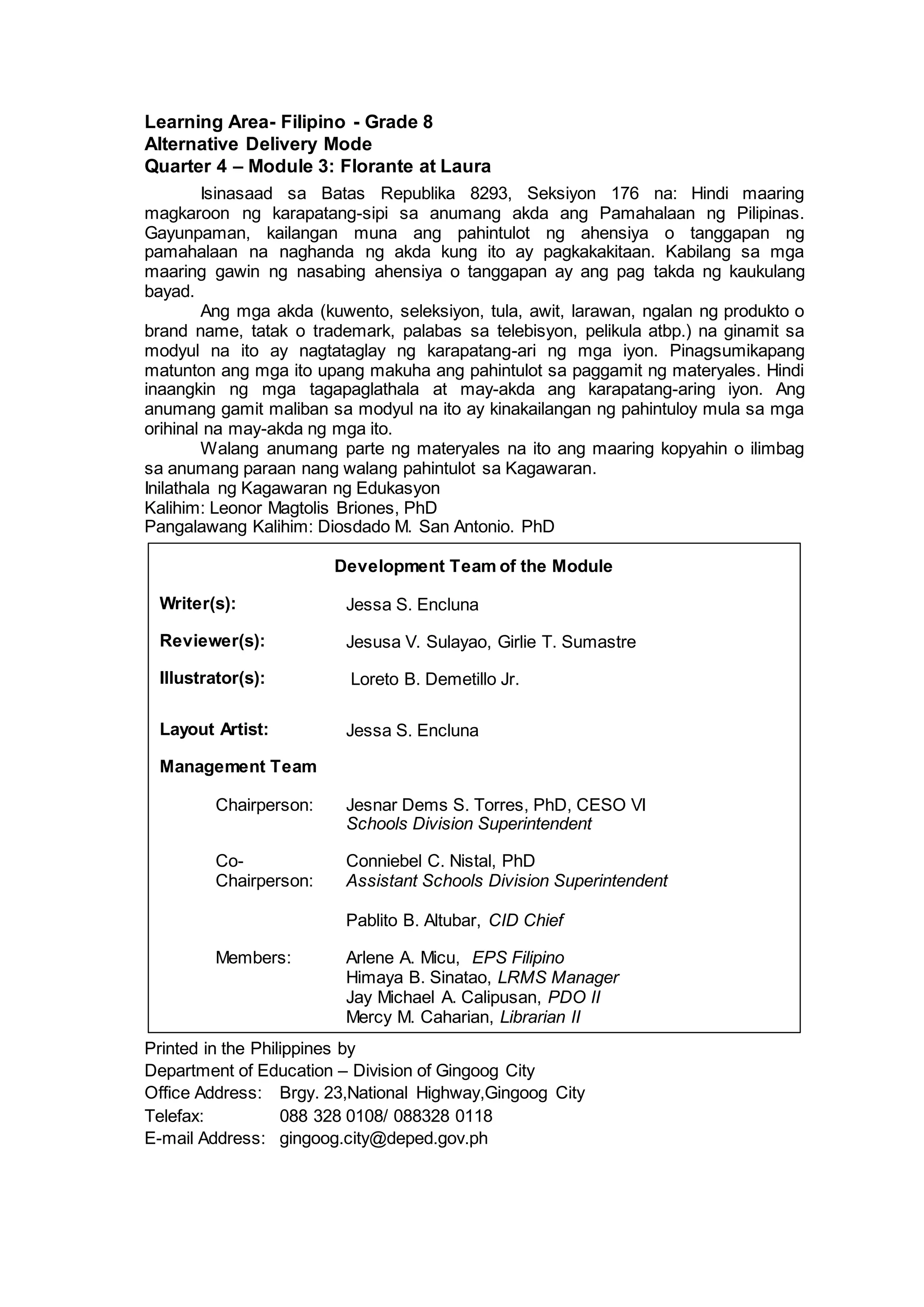 Learning Area- Filipino - Grade 8
Alternative Delivery Mode
Quarter 4 – Module 3: Florante at Laura
Isinasaad sa Batas Republika 8293, Seksiyon 176 na: Hindi maaring
magkaroon ng karapatang-sipi sa anumang akda ang Pamahalaan ng Pilipinas.
Gayunpaman, kailangan muna ang pahintulot ng ahensiya o tanggapan ng
pamahalaan na naghanda ng akda kung ito ay pagkakakitaan. Kabilang sa mga
maaring gawin ng nasabing ahensiya o tanggapan ay ang pag takda ng kaukulang
bayad.
Ang mga akda (kuwento, seleksiyon, tula, awit, larawan, ngalan ng produkto o
brand name, tatak o trademark, palabas sa telebisyon, pelikula atbp.) na ginamit sa
modyul na ito ay nagtataglay ng karapatang-ari ng mga iyon. Pinagsumikapang
matunton ang mga ito upang makuha ang pahintulot sa paggamit ng materyales. Hindi
inaangkin ng mga tagapaglathala at may-akda ang karapatang-aring iyon. Ang
anumang gamit maliban sa modyul na ito ay kinakailangan ng pahintuloy mula sa mga
orihinal na may-akda ng mga ito.
Walang anumang parte ng materyales na ito ang maaring kopyahin o ilimbag
sa anumang paraan nang walang pahintulot sa Kagawaran.
Inilathala ng Kagawaran ng Edukasyon
Kalihim: Leonor Magtolis Briones, PhD
Pangalawang Kalihim: Diosdado M. San Antonio. PhD
Printed in the Philippines by
Department of Education – Division of Gingoog City
Office Address: Brgy. 23,National Highway,Gingoog City
Telefax: 088 328 0108/ 088328 0118
E-mail Address: gingoog.city@deped.gov.ph
Development Team of the Module
Writer(s): Jessa S. Encluna
Reviewer(s): Jesusa V. Sulayao, Girlie T. Sumastre
Illustrator(s): Loreto B. Demetillo Jr.
Layout Artist: Jessa S. Encluna
Management Team
Chairperson: Jesnar Dems S. Torres, PhD, CESO VI
Schools Division Superintendent
Co-
Chairperson:
Conniebel C. Nistal, PhD
Assistant Schools Division Superintendent
Pablito B. Altubar, CID Chief
Members: Arlene A. Micu, EPS Filipino
Himaya B. Sinatao, LRMS Manager
Jay Michael A. Calipusan, PDO II
Mercy M. Caharian, Librarian II
 