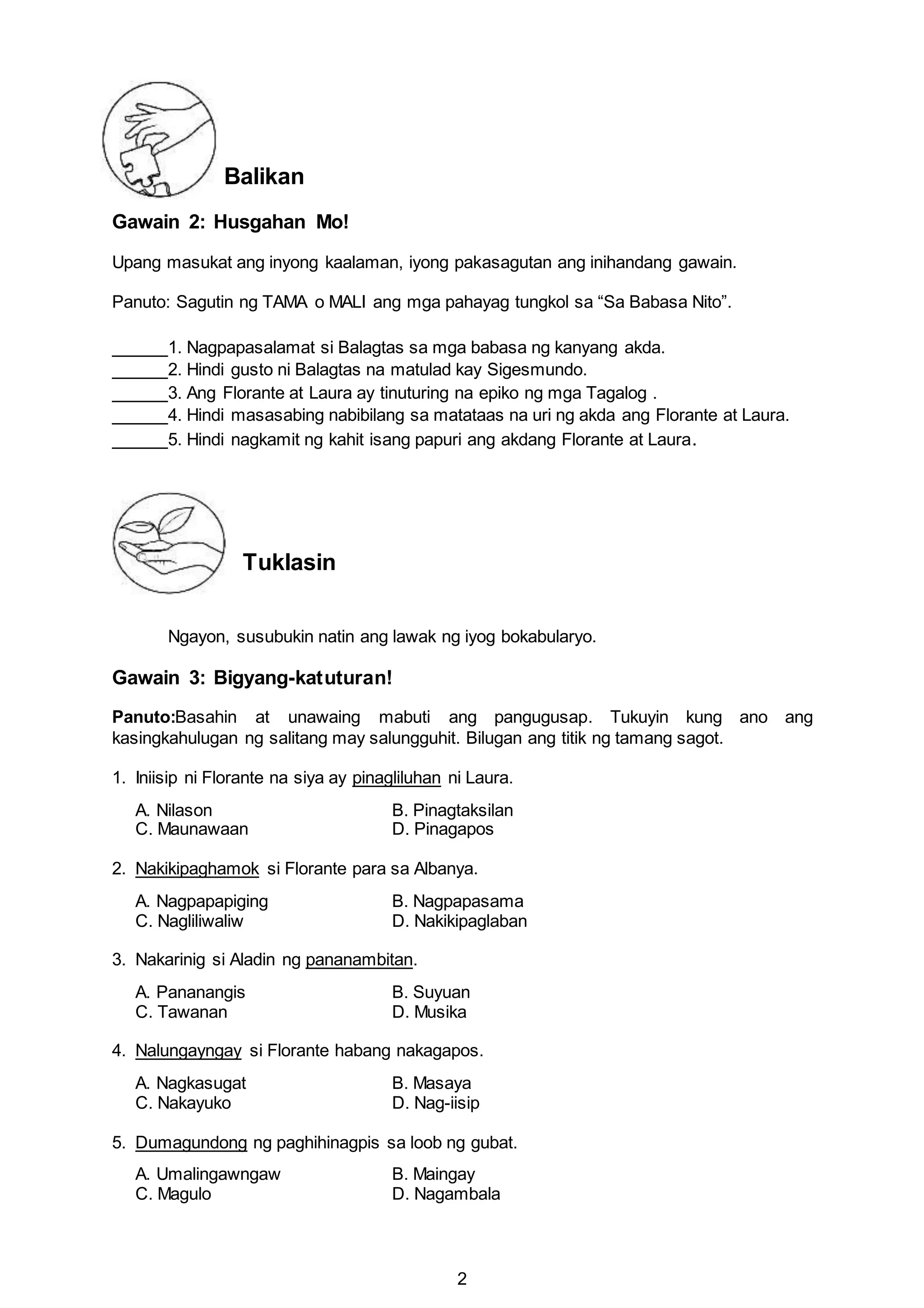 2
Balikan
Gawain 2: Husgahan Mo!
Upang masukat ang inyong kaalaman, iyong pakasagutan ang inihandang gawain.
Panuto: Sagutin ng TAMA o MALI ang mga pahayag tungkol sa “Sa Babasa Nito”.
1. Nagpapasalamat si Balagtas sa mga babasa ng kanyang akda.
2. Hindi gusto ni Balagtas na matulad kay Sigesmundo.
3. Ang Florante at Laura ay tinuturing na epiko ng mga Tagalog .
4. Hindi masasabing nabibilang sa matataas na uri ng akda ang Florante at Laura.
5. Hindi nagkamit ng kahit isang papuri ang akdang Florante at Laura.
Tuklasin
Ngayon, susubukin natin ang lawak ng iyog bokabularyo.
Gawain 3: Bigyang-katuturan!
Panuto:Basahin at unawaing mabuti ang pangugusap. Tukuyin kung ano ang
kasingkahulugan ng salitang may salungguhit. Bilugan ang titik ng tamang sagot.
1. Iniisip ni Florante na siya ay pinagliluhan ni Laura.
A. Nilason B. Pinagtaksilan
C. Maunawaan D. Pinagapos
2. Nakikipaghamok si Florante para sa Albanya.
A. Nagpapapiging B. Nagpapasama
C. Nagliliwaliw D. Nakikipaglaban
3. Nakarinig si Aladin ng pananambitan.
A. Pananangis B. Suyuan
C. Tawanan D. Musika
4. Nalungayngay si Florante habang nakagapos.
A. Nagkasugat B. Masaya
C. Nakayuko D. Nag-iisip
5. Dumagundong ng paghihinagpis sa loob ng gubat.
A. Umalingawngaw B. Maingay
C. Magulo D. Nagambala
 