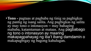 •Tono - pagtaas at pagbaba ng tinig sa pagbigkas
ng pantig ng isang salita. Ang pagbigkas ng salita
ay may tono o intonasyon – may bahaging
mababa, katamtaman at mataas. Ang pagbabago
ng tono o intonasyon ay maaring
makapagpahayag ng iba’t ibang damdamin o
makapagbigay ng bagong kahulugan.
 