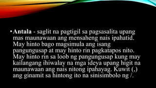 •Antala - saglit na pagtigil sa pagsasalita upang
mas maunawaan ang mensaheng nais ipahatid.
May hinto bago magsimula ang isang
pangungusap at may hinto rin pagkatapos nito.
May hinto rin sa loob ng pangungusap kung may
kailangang ihiwalay na mga ideya upang higit na
maunawaan ang nais nitong ipahayag. Kuwit (,)
ang ginamit sa hintong ito na sinisimbolo ng /.
 